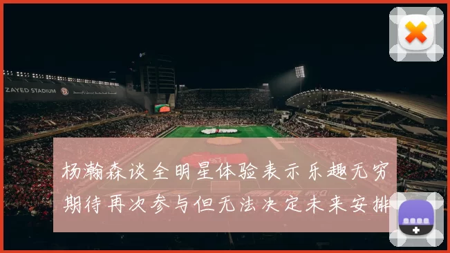 杨瀚森谈全明星体验表示乐趣无穷期待再次参与但无法决定未来安排