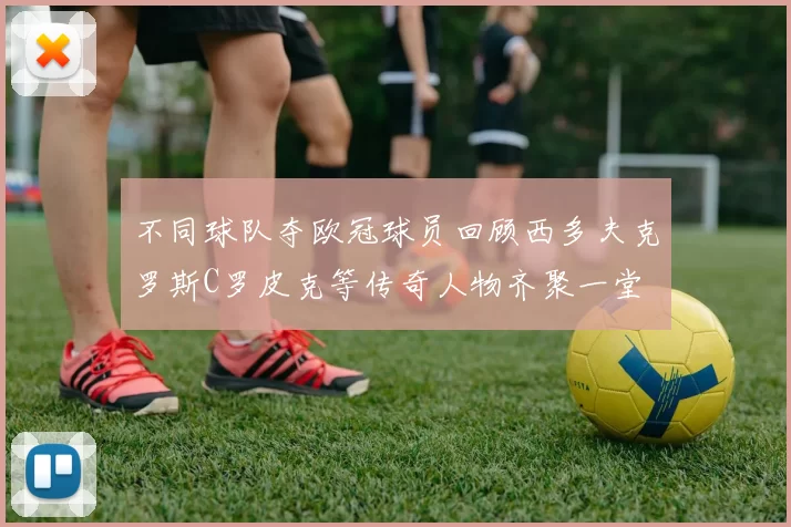 不同球队夺欧冠球员回顾西多夫克罗斯C罗皮克等传奇人物齐聚一堂