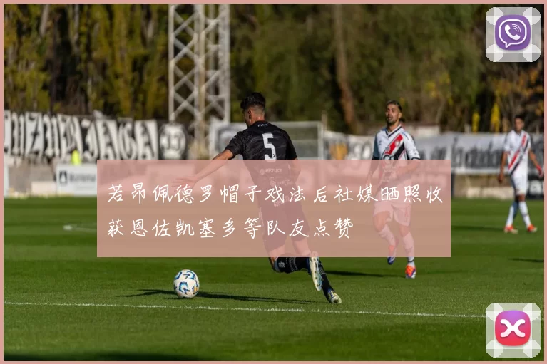 若昂佩德罗帽子戏法后社媒晒照收获恩佐凯塞多等队友点赞