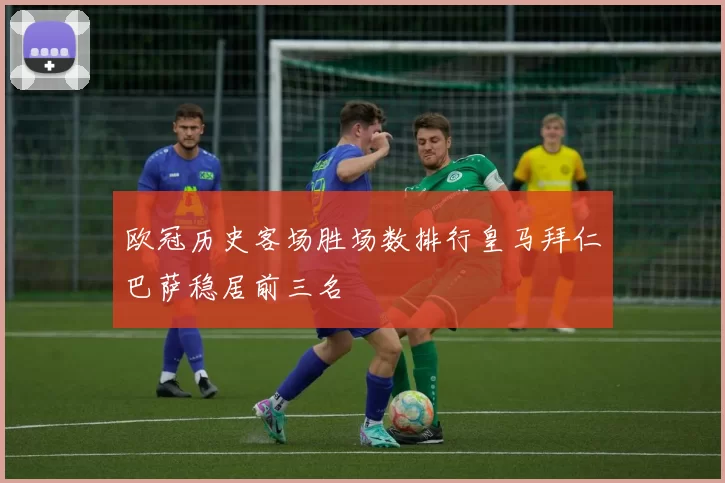 欧冠历史客场胜场数排行皇马拜仁巴萨稳居前三名