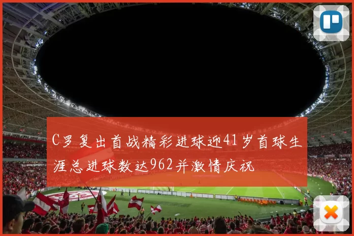 C罗复出首战精彩进球迎41岁首球生涯总进球数达962并激情庆祝