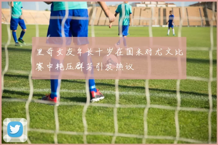 里奇女友年长十岁在国米对尤文比赛中艳压群芳引发热议