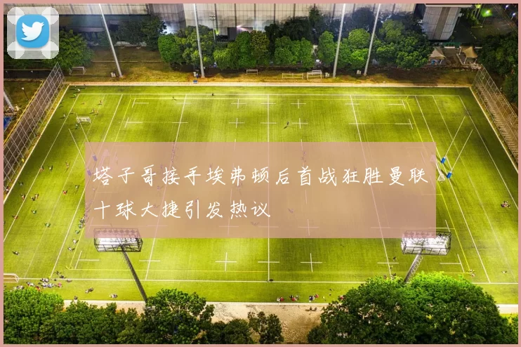 塔子哥接手埃弗顿后首战狂胜曼联十球大捷引发热议