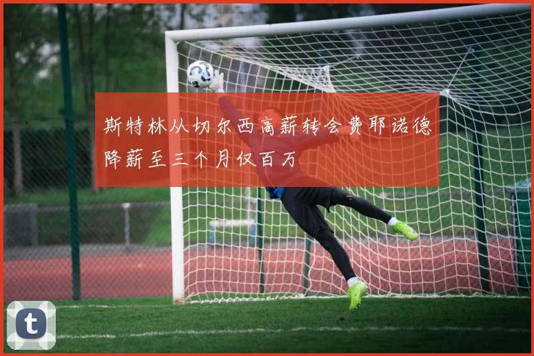 斯特林从切尔西高薪转会费耶诺德降薪至三个月仅百万