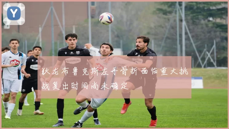 狄龙布鲁克斯左手骨折面临重大挑战复出时间尚未确定