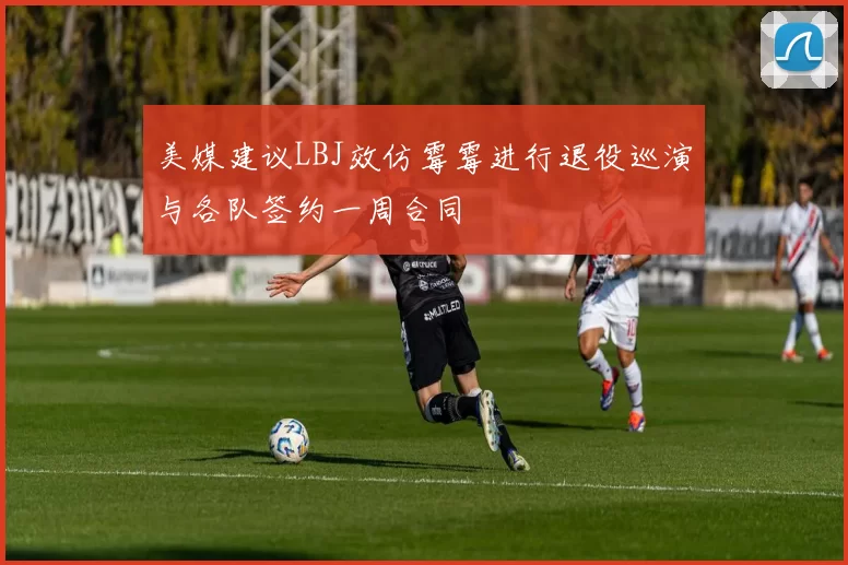 美媒建议LBJ效仿霉霉进行退役巡演与各队签约一周合同