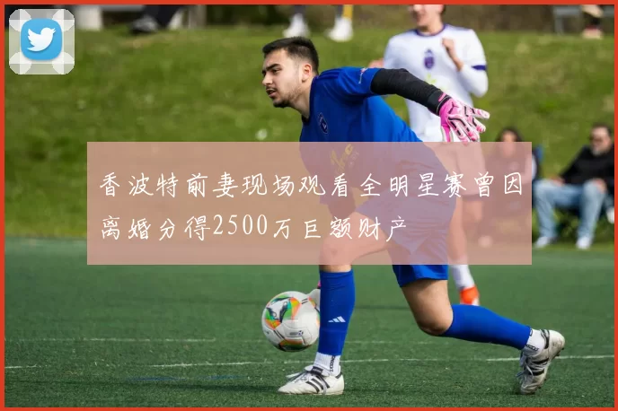 香波特前妻现场观看全明星赛曾因离婚分得2500万巨额财产