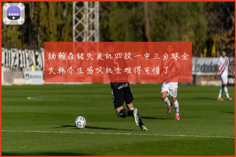 杨瀚森错失良机四投一中三分球全失韩乔生感叹机会难得可惜了