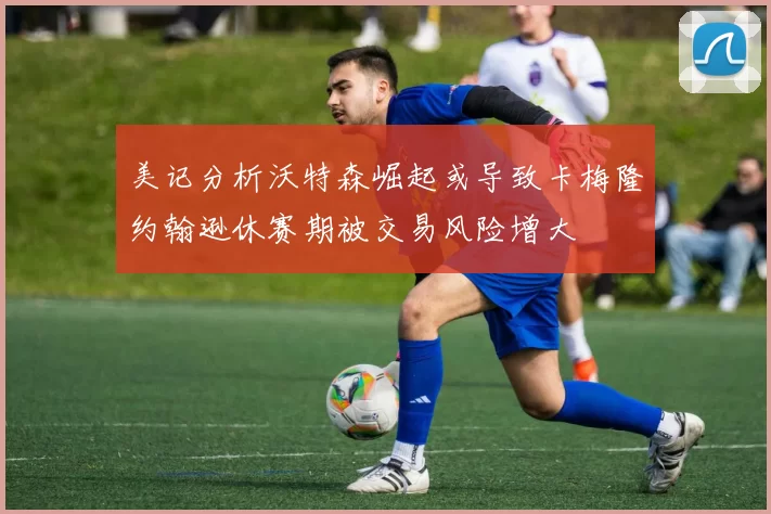 美记分析沃特森崛起或导致卡梅隆约翰逊休赛期被交易风险增大