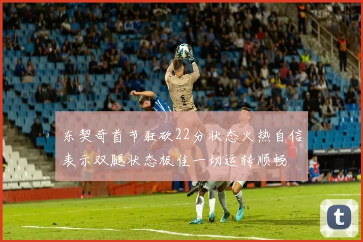 东契奇首节狂砍22分状态火热自信表示双腿状态极佳一切运转顺畅