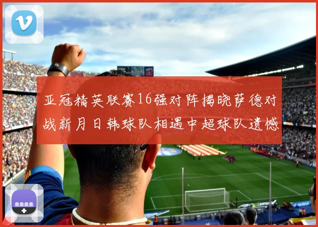 亚冠精英联赛16强对阵揭晓萨德对战新月日韩球队相遇中超球队遗憾出局