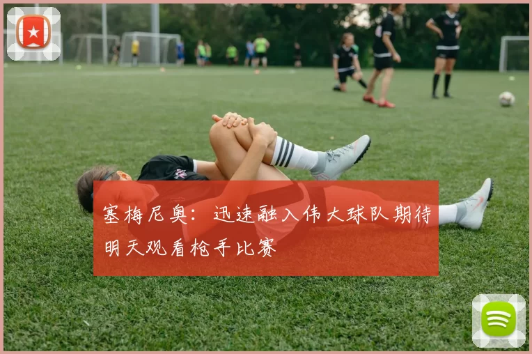 塞梅尼奥：迅速融入伟大球队期待明天观看枪手比赛