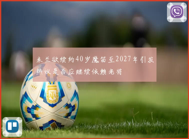 米兰欲续约40岁魔笛至2027年引发热议是否应继续依赖老将