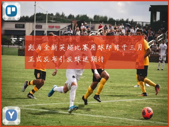 彪马全新英超比赛用球即将于三月正式发布引发球迷期待
