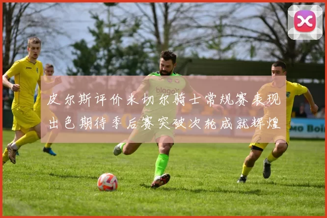 皮尔斯评价米切尔骑士常规赛表现出色期待季后赛突破次轮成就辉煌